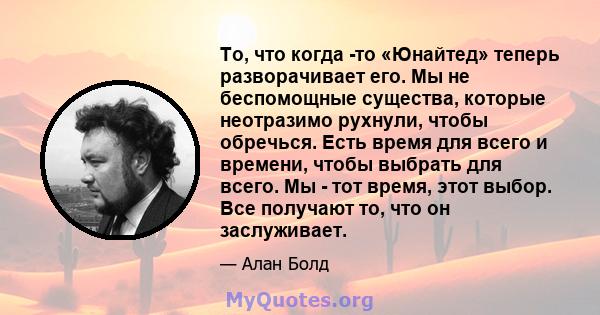 То, что когда -то «Юнайтед» теперь разворачивает его. Мы не беспомощные существа, которые неотразимо рухнули, чтобы обречься. Есть время для всего и времени, чтобы выбрать для всего. Мы - тот время, этот выбор. Все