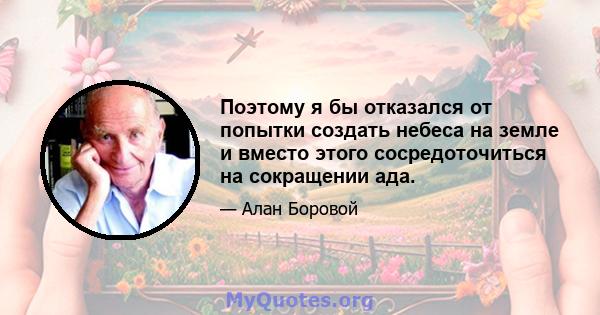 Поэтому я бы отказался от попытки создать небеса на земле и вместо этого сосредоточиться на сокращении ада.