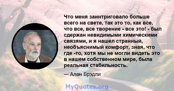 Что меня заинтриговало больше всего на свете, так это то, как все, что все, все творение - все это! - был сдержан невидимыми химическими связями, и я нашел странный, необъяснимый комфорт, зная, что где -то, хотя мы не