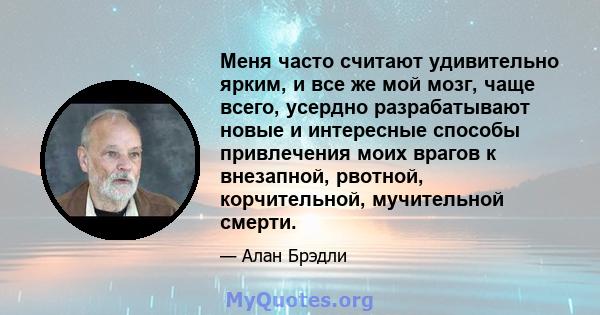 Меня часто считают удивительно ярким, и все же мой мозг, чаще всего, усердно разрабатывают новые и интересные способы привлечения моих врагов к внезапной, рвотной, корчительной, мучительной смерти.