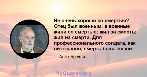 Не очень хорошо со смертью? Отец был военным, а военные жили со смертью; жил за смерть; жил на смерти. Для профессионального солдата, как ни странно, смерть была жизни.