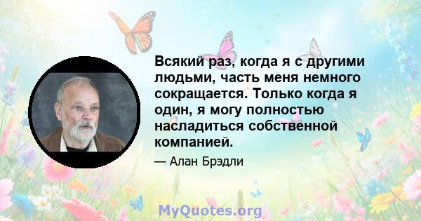 Всякий раз, когда я с другими людьми, часть меня немного сокращается. Только когда я один, я могу полностью насладиться собственной компанией.