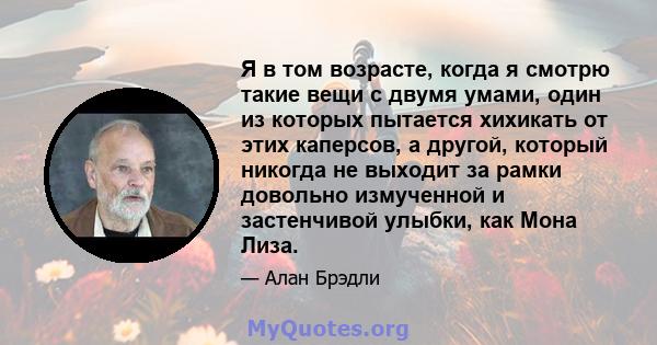 Я в том возрасте, когда я смотрю такие вещи с двумя умами, один из которых пытается хихикать от этих каперсов, а другой, который никогда не выходит за рамки довольно измученной и застенчивой улыбки, как Мона Лиза.