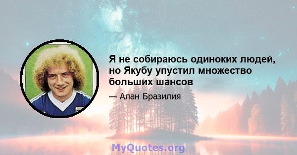 Я не собираюсь одиноких людей, но Якубу упустил множество больших шансов