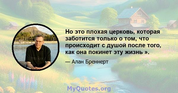 Но это плохая церковь, которая заботится только о том, что происходит с душой после того, как она покинет эту жизнь ».