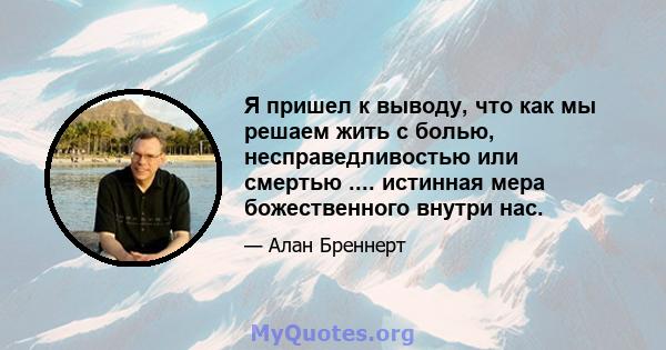 Я пришел к выводу, что как мы решаем жить с болью, несправедливостью или смертью .... истинная мера божественного внутри нас.