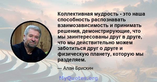 Коллективная мудрость - это наша способность распознавать взаимозависимость и принимать решения, демонстрирующие, что мы заинтересованы друг в друге, что мы действительно можем заботиться друг о друге и физическую