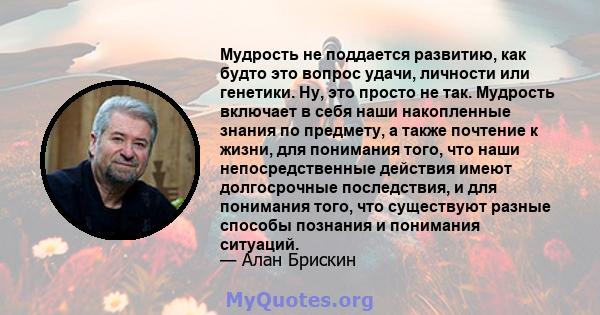 Мудрость не поддается развитию, как будто это вопрос удачи, личности или генетики. Ну, это просто не так. Мудрость включает в себя наши накопленные знания по предмету, а также почтение к жизни, для понимания того, что