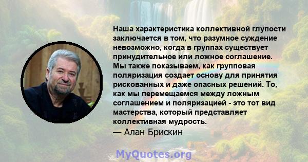 Наша характеристика коллективной глупости заключается в том, что разумное суждение невозможно, когда в группах существует принудительное или ложное соглашение. Мы также показываем, как групповая поляризация создает