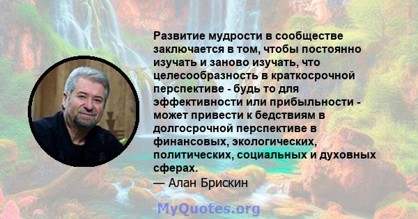 Развитие мудрости в сообществе заключается в том, чтобы постоянно изучать и заново изучать, что целесообразность в краткосрочной перспективе - будь то для эффективности или прибыльности - может привести к бедствиям в