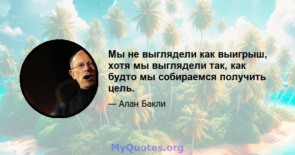 Мы не выглядели как выигрыш, хотя мы выглядели так, как будто мы собираемся получить цель.