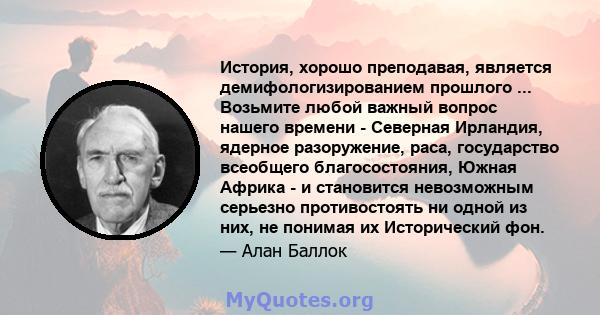 История, хорошо преподавая, является демифологизированием прошлого ... Возьмите любой важный вопрос нашего времени - Северная Ирландия, ядерное разоружение, раса, государство всеобщего благосостояния, Южная Африка - и