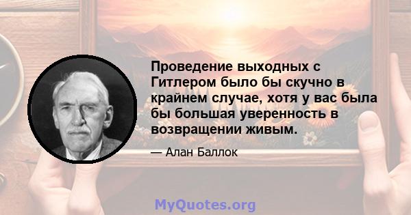 Проведение выходных с Гитлером было бы скучно в крайнем случае, хотя у вас была бы большая уверенность в возвращении живым.