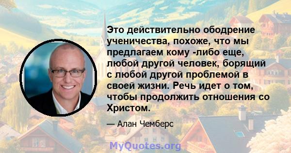 Это действительно ободрение ученичества, похоже, что мы предлагаем кому -либо еще, любой другой человек, борящий с любой другой проблемой в своей жизни. Речь идет о том, чтобы продолжить отношения со Христом.