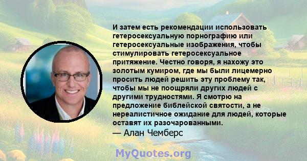 И затем есть рекомендации использовать гетеросексуальную порнографию или гетеросексуальные изображения, чтобы стимулировать гетеросексуальное притяжение. Честно говоря, я нахожу это золотым кумиром, где мы были