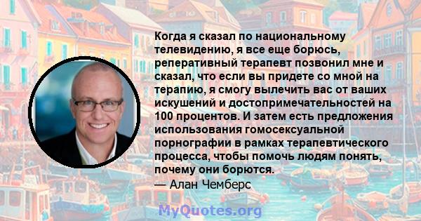 Когда я сказал по национальному телевидению, я все еще борюсь, реперативный терапевт позвонил мне и сказал, что если вы придете со мной на терапию, я смогу вылечить вас от ваших искушений и достопримечательностей на 100 