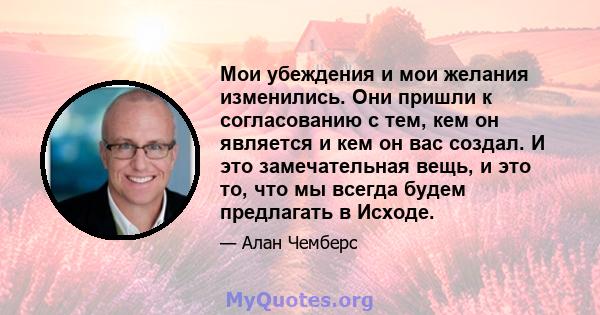 Мои убеждения и мои желания изменились. Они пришли к согласованию с тем, кем он является и кем он вас создал. И это замечательная вещь, и это то, что мы всегда будем предлагать в Исходе.