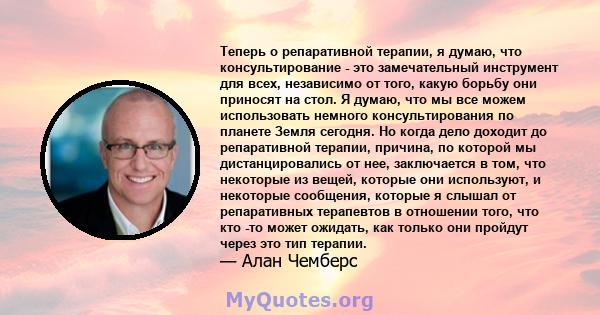 Теперь о репаративной терапии, я думаю, что консультирование - это замечательный инструмент для всех, независимо от того, какую борьбу они приносят на стол. Я думаю, что мы все можем использовать немного