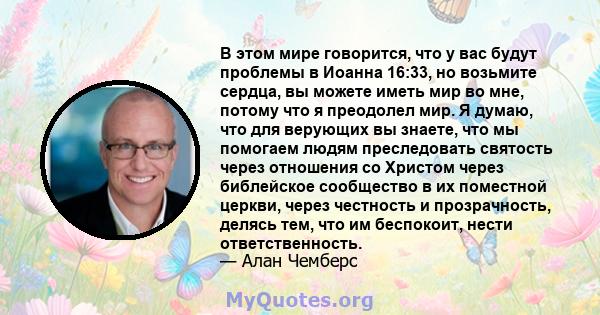 В этом мире говорится, что у вас будут проблемы в Иоанна 16:33, но возьмите сердца, вы можете иметь мир во мне, потому что я преодолел мир. Я думаю, что для верующих вы знаете, что мы помогаем людям преследовать