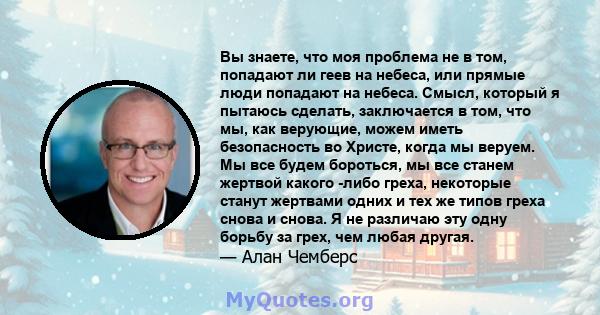 Вы знаете, что моя проблема не в том, попадают ли геев на небеса, или прямые люди попадают на небеса. Смысл, который я пытаюсь сделать, заключается в том, что мы, как верующие, можем иметь безопасность во Христе, когда