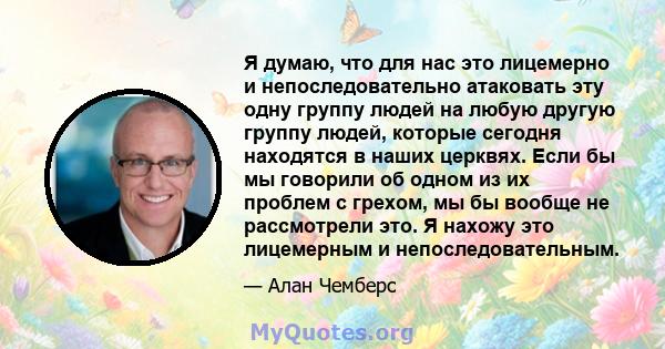 Я думаю, что для нас это лицемерно и непоследовательно атаковать эту одну группу людей на любую другую группу людей, которые сегодня находятся в наших церквях. Если бы мы говорили об одном из их проблем с грехом, мы бы