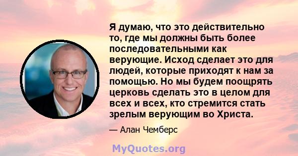 Я думаю, что это действительно то, где мы должны быть более последовательными как верующие. Исход сделает это для людей, которые приходят к нам за помощью. Но мы будем поощрять церковь сделать это в целом для всех и