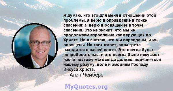 Я думаю, что это для меня в отношении этой проблемы, я верю в оправдание в точке спасения; Я верю в освящение в точке спасения. Это не значит, что мы не продолжаем взросление как верующих во Христе. Но я считаю, что мы