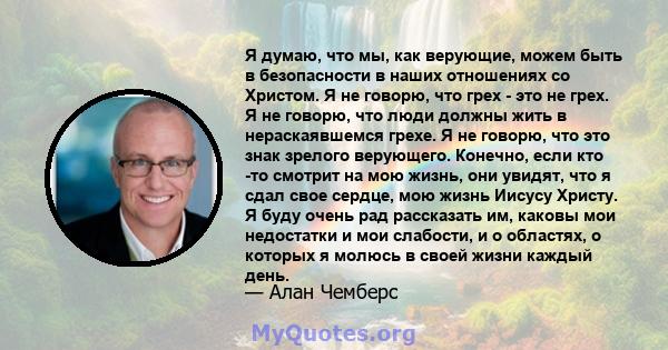 Я думаю, что мы, как верующие, можем быть в безопасности в наших отношениях со Христом. Я не говорю, что грех - это не грех. Я не говорю, что люди должны жить в нераскаявшемся грехе. Я не говорю, что это знак зрелого