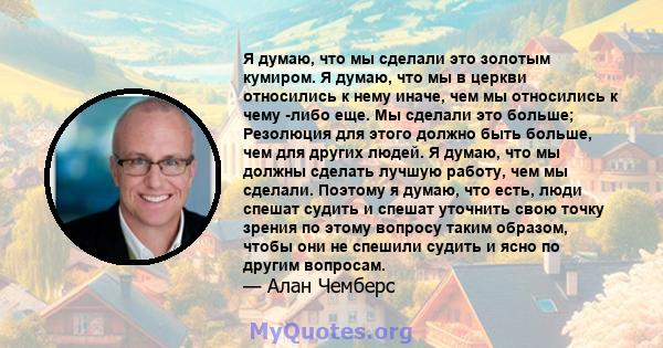 Я думаю, что мы сделали это золотым кумиром. Я думаю, что мы в церкви относились к нему иначе, чем мы относились к чему -либо еще. Мы сделали это больше; Резолюция для этого должно быть больше, чем для других людей. Я