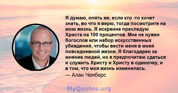 Я думаю, опять же, если кто -то хочет знать, во что я верю, тогда посмотрите на мою жизнь. Я искренне преследую Христа на 100 процентов. Мне не нужен богослов или набор искусственных убеждений, чтобы вести меня в моей