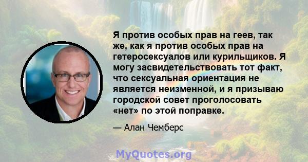 Я против особых прав на геев, так же, как я против особых прав на гетеросексуалов или курильщиков. Я могу засвидетельствовать тот факт, что сексуальная ориентация не является неизменной, и я призываю городской совет