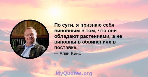 По сути, я признаю себя виновным в том, что они обладают растениями, а не виновны в обвинениях в поставке.