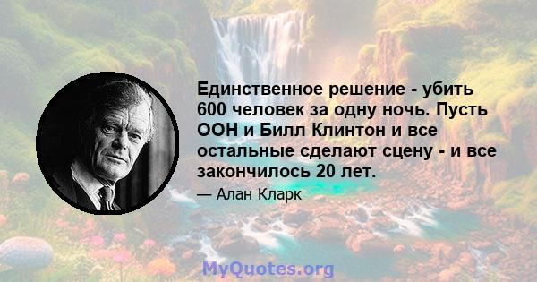 Единственное решение - убить 600 человек за одну ночь. Пусть ООН и Билл Клинтон и все остальные сделают сцену - и все закончилось 20 лет.