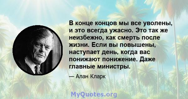 В конце концов мы все уволены, и это всегда ужасно. Это так же неизбежно, как смерть после жизни. Если вы повышены, наступает день, когда вас понижают понижение. Даже главные министры.