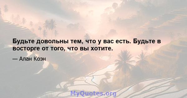 Будьте довольны тем, что у вас есть. Будьте в восторге от того, что вы хотите.