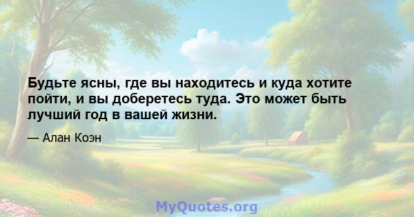 Будьте ясны, где вы находитесь и куда хотите пойти, и вы доберетесь туда. Это может быть лучший год в вашей жизни.