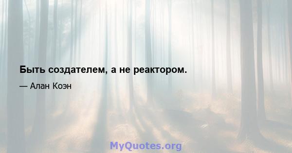 Быть создателем, а не реактором.