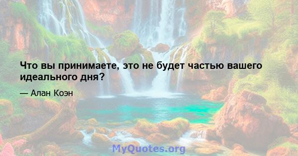 Что вы принимаете, это не будет частью вашего идеального дня?