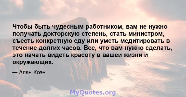 Чтобы быть чудесным работником, вам не нужно получать докторскую степень, стать министром, съесть конкретную еду или уметь медитировать в течение долгих часов. Все, что вам нужно сделать, это начать видеть красоту в