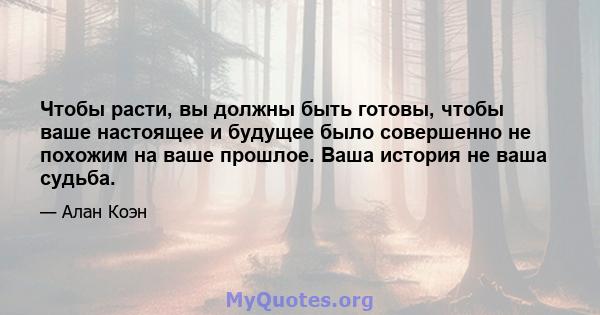 Чтобы расти, вы должны быть готовы, чтобы ваше настоящее и будущее было совершенно не похожим на ваше прошлое. Ваша история не ваша судьба.