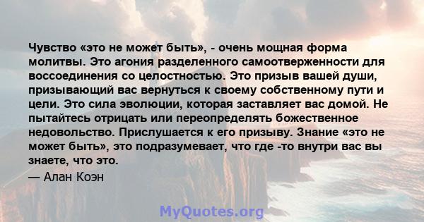 Чувство «это не может быть», - очень мощная форма молитвы. Это агония разделенного самоотверженности для воссоединения со целостностью. Это призыв вашей души, призывающий вас вернуться к своему собственному пути и цели. 