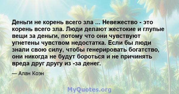 Деньги не корень всего зла ... Невежество - это корень всего зла. Люди делают жестокие и глупые вещи за деньги, потому что они чувствуют угнетены чувством недостатка. Если бы люди знали свою силу, чтобы генерировать