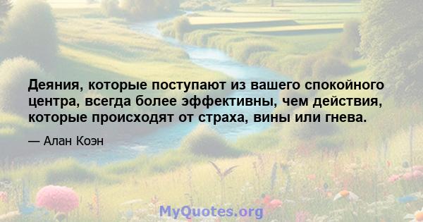 Деяния, которые поступают из вашего спокойного центра, всегда более эффективны, чем действия, которые происходят от страха, вины или гнева.