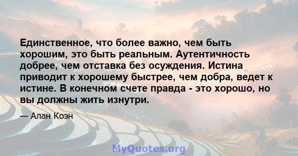 Единственное, что более важно, чем быть хорошим, это быть реальным. Аутентичность добрее, чем отставка без осуждения. Истина приводит к хорошему быстрее, чем добра, ведет к истине. В конечном счете правда - это хорошо,