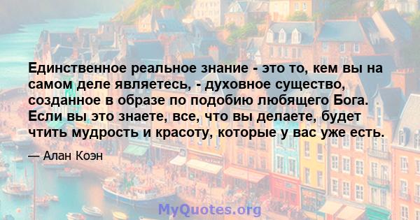 Единственное реальное знание - это то, кем вы на самом деле являетесь, - духовное существо, созданное в образе по подобию любящего Бога. Если вы это знаете, все, что вы делаете, будет чтить мудрость и красоту, которые у 