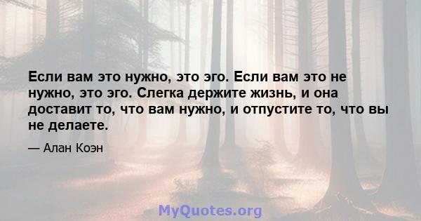 Если вам это нужно, это эго. Если вам это не нужно, это эго. Слегка держите жизнь, и она доставит то, что вам нужно, и отпустите то, что вы не делаете.