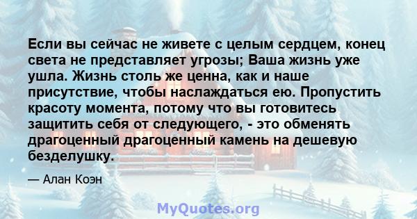 Если вы сейчас не живете с целым сердцем, конец света не представляет угрозы; Ваша жизнь уже ушла. Жизнь столь же ценна, как и наше присутствие, чтобы наслаждаться ею. Пропустить красоту момента, потому что вы