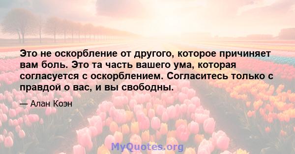 Это не оскорбление от другого, которое причиняет вам боль. Это та часть вашего ума, которая согласуется с оскорблением. Согласитесь только с правдой о вас, и вы свободны.