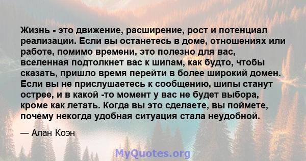 Жизнь - это движение, расширение, рост и потенциал реализации. Если вы останетесь в доме, отношениях или работе, помимо времени, это полезно для вас, вселенная подтолкнет вас к шипам, как будто, чтобы сказать, пришло