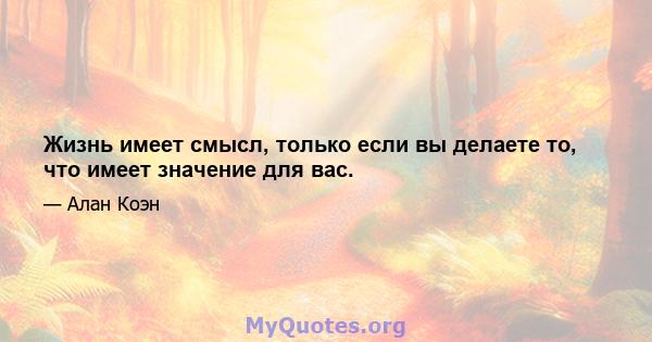 Жизнь имеет смысл, только если вы делаете то, что имеет значение для вас.